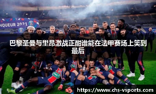 巴黎圣曼与里昂激战正酣谁能在法甲赛场上笑到最后